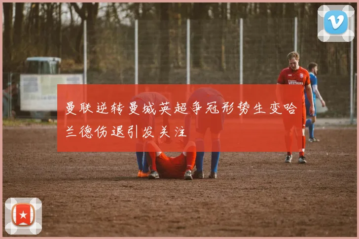 曼联逆转曼城英超争冠形势生变哈兰德伤退引发关注