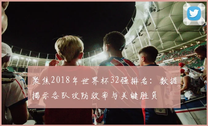 聚焦2018年世界杯32强排名：数据揭示各队攻防效率与关键胜负