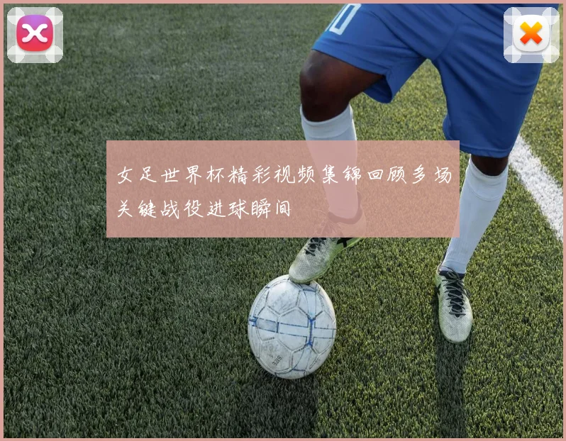 女足世界杯精彩视频集锦回顾多场关键战役进球瞬间