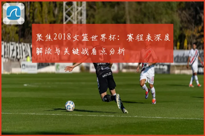 聚焦2018女篮世界杯：赛程表深度解读与关键战看点分析
