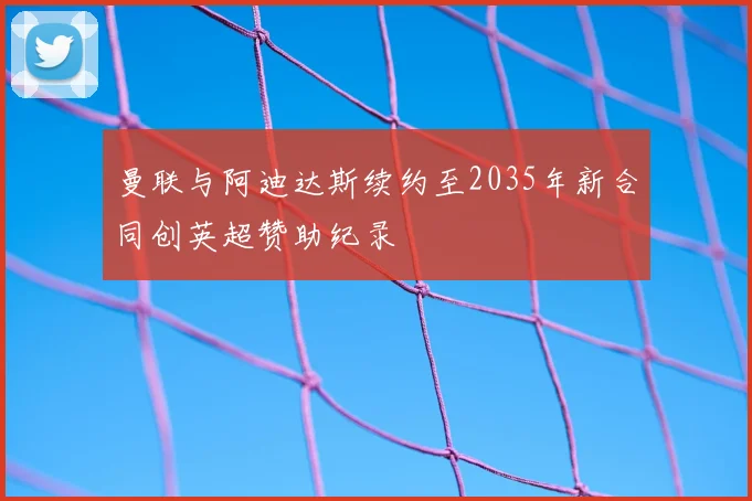 曼联与阿迪达斯续约至2035年新合同创英超赞助纪录