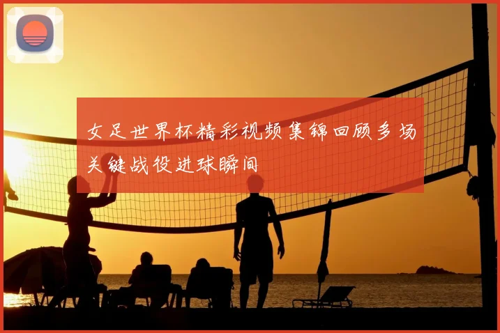 女足世界杯精彩视频集锦回顾多场关键战役进球瞬间