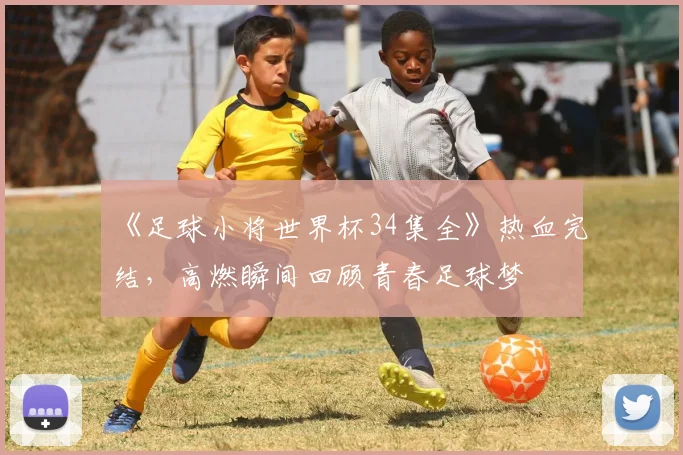 《足球小将世界杯34集全》热血完结，高燃瞬间回顾青春足球梦